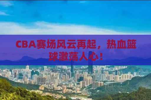 CBA赛场风云再起，热血篮球激荡人心！