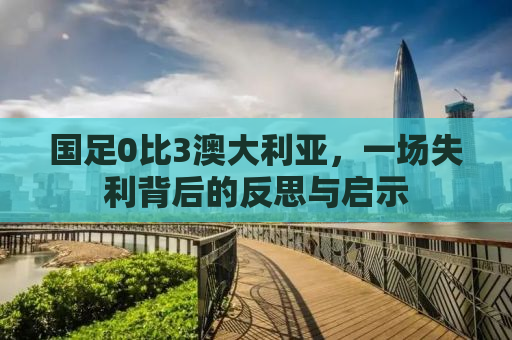 国足0比3澳大利亚，一场失利背后的反思与启示