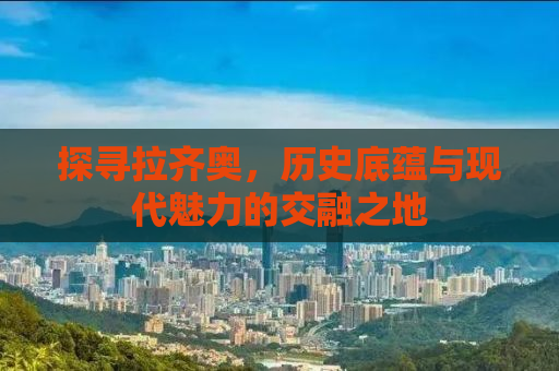 探寻拉齐奥，历史底蕴与现代魅力的交融之地