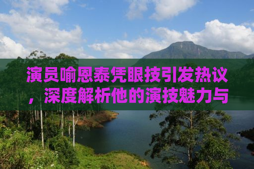 演员喻恩泰凭眼技引发热议，深度解析他的演技魅力与角色塑造之路