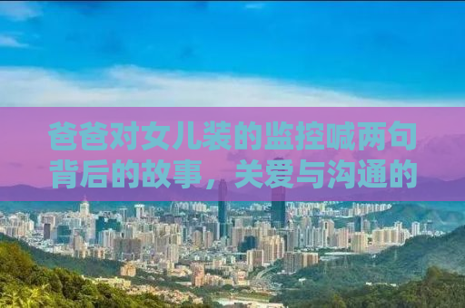爸爸对女儿装的监控喊两句背后的故事，关爱与沟通的力量