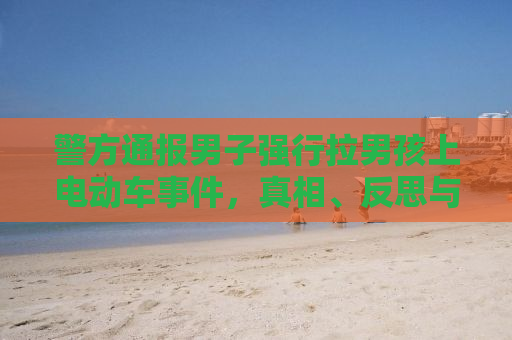 警方通报男子强行拉男孩上电动车事件，真相、反思与呼吁社会关注