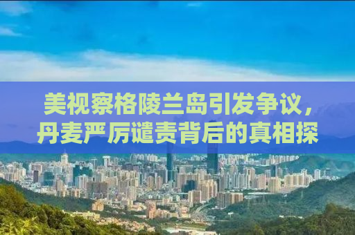 美视察格陵兰岛引发争议，丹麦严厉谴责背后的真相探究