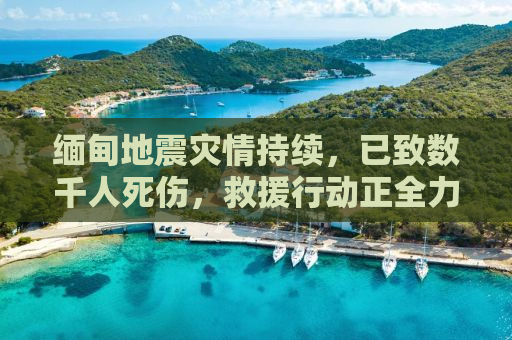 缅甸地震灾情持续，已致数千人死伤，救援行动正全力展开