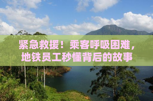 紧急救援！乘客呼吸困难，地铁员工秒懂背后的故事