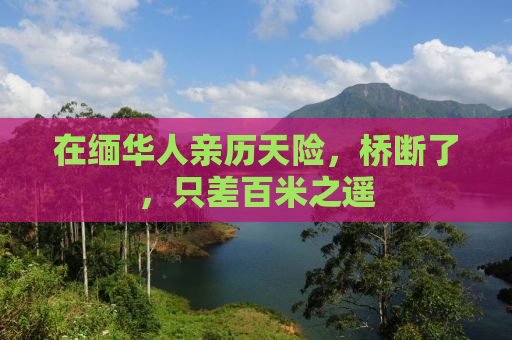 在缅华人亲历天险，桥断了，只差百米之遥
