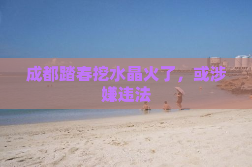 成都踏春挖水晶火了，或涉嫌违法