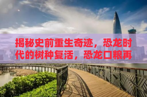 揭秘史前重生奇迹，恐龙时代的树种复活，恐龙口粮再现地球！