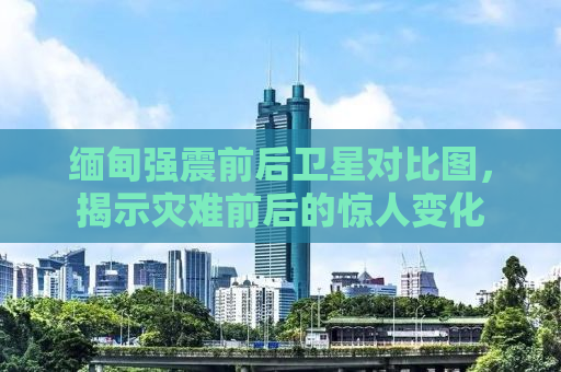 缅甸强震前后卫星对比图，揭示灾难前后的惊人变化