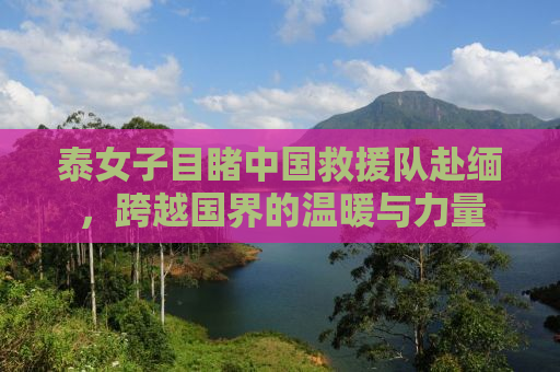 泰女子目睹中国救援队赴缅，跨越国界的温暖与力量