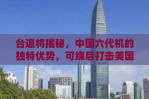 台退将揭秘，中国六代机的独特优势，可绕后打击美国飞机