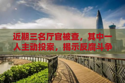 近期三名厅官被查，其中一人主动投案，揭示反腐斗争新形势