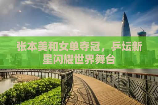 张本美和女单夺冠，乒坛新星闪耀世界舞台
