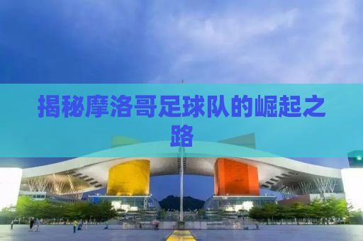 揭秘摩洛哥足球队的崛起之路
