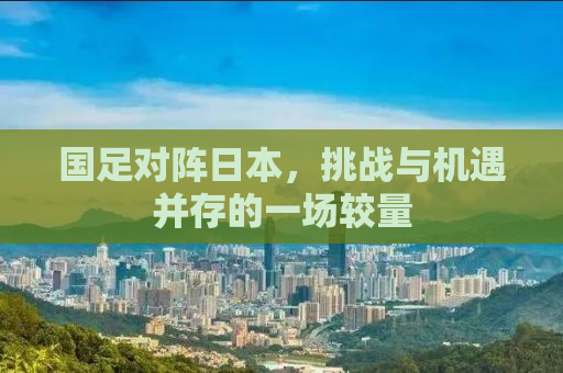 国足对阵日本，挑战与机遇并存的一场较量