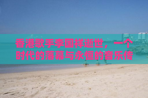 香港歌手李国祥逝世，一个时代的落幕与永恒的音乐传奇