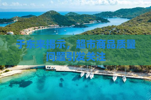 于东来揭示，超市商品质量问题引发关注