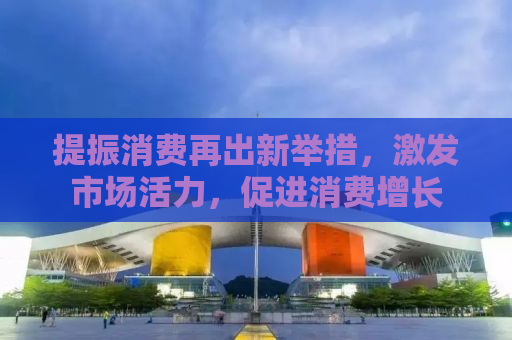 提振消费再出新举措，激发市场活力，促进消费增长
