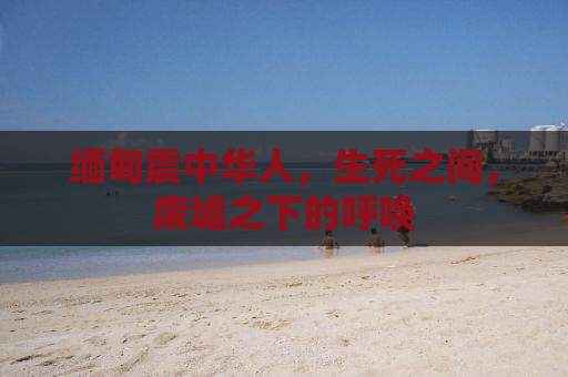 缅甸震中华人，生死之间，废墟之下的呼唤