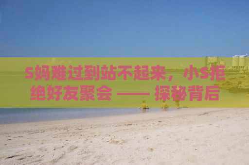 S妈难过到站不起来，小S拒绝好友聚会 —— 探秘背后的故事