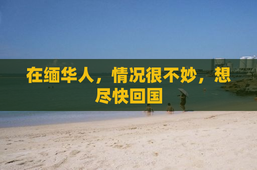 在缅华人，情况很不妙，想尽快回国