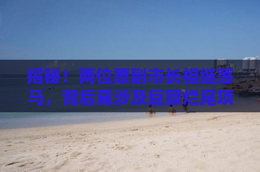 揭秘！两位原副市长相继落马，背后竟涉及巨额烂尾项目，涉案金额高达37亿！