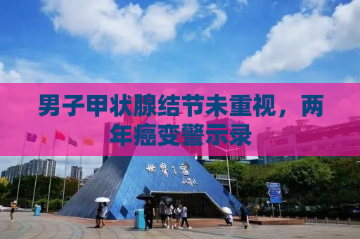 男子甲状腺结节未重视，两年癌变警示录