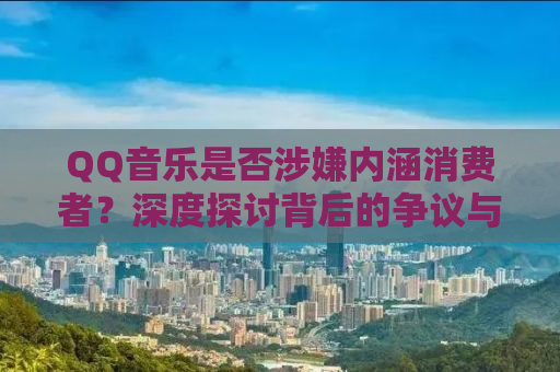 QQ音乐是否涉嫌内涵消费者？深度探讨背后的争议与反思