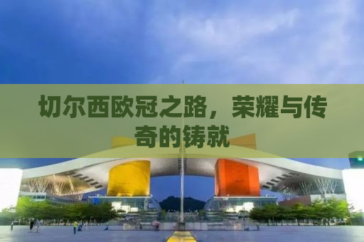 切尔西欧冠之路，荣耀与传奇的铸就