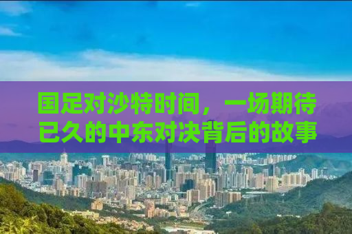 国足对沙特时间，一场期待已久的中东对决背后的故事