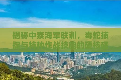 揭秘中泰海军联训，毒蛇捕捉与特种作战技能的硬核碰撞