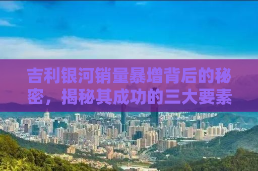 吉利银河销量暴增背后的秘密，揭秘其成功的三大要素与未来展望