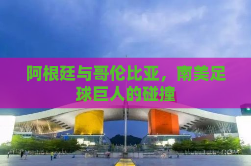 阿根廷与哥伦比亚，南美足球巨人的碰撞