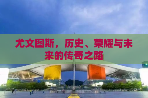 尤文图斯，历史、荣耀与未来的传奇之路