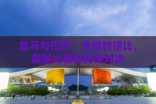 皇马与巴萨，永恒的德比，超越比赛的传奇对决