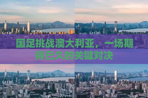 国足挑战澳大利亚，一场期待已久的关键对决