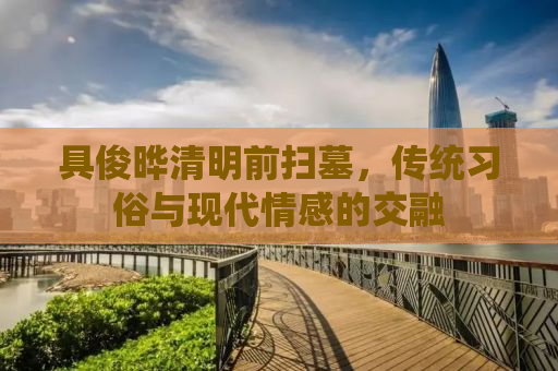 具俊晔清明前扫墓，传统习俗与现代情感的交融