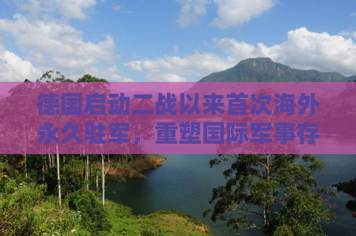 德国启动二战以来首次海外永久驻军，重塑国际军事存在与战略考量