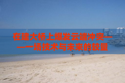在建大桥上爆发云端冲突——一场技术与未来的较量