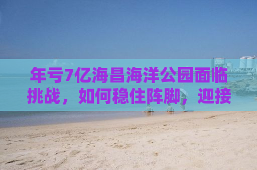 年亏7亿海昌海洋公园面临挑战，如何稳住阵脚，迎接未来？