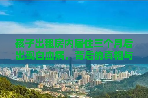 孩子出租房内居住三个月后出现白血病，背后的真相与应对之道