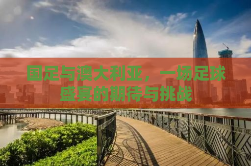 国足与澳大利亚，一场足球盛宴的期待与挑战