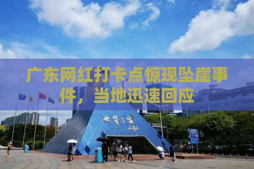 广东网红打卡点惊现坠崖事件，当地迅速回应