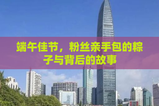 端午佳节，粉丝亲手包的粽子与背后的故事
