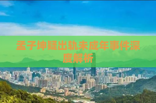 孟子坤疑出轨未成年事件深度解析