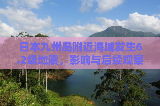 日本九州岛附近海域发生6.2级地震，影响与后续观察