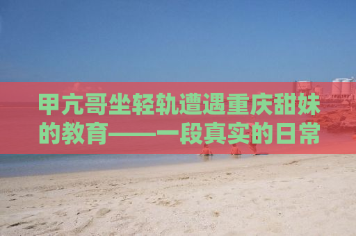 甲亢哥坐轻轨遭遇重庆甜妹的教育——一段真实的日常奇遇