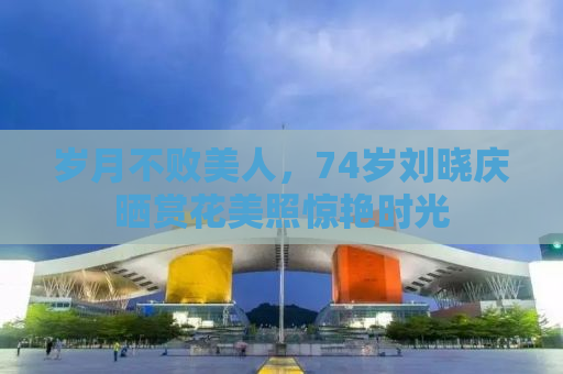岁月不败美人，74岁刘晓庆晒赏花美照惊艳时光