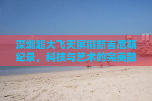 深圳超大飞天屏刷新吉尼斯纪录，科技与艺术的完美融合
