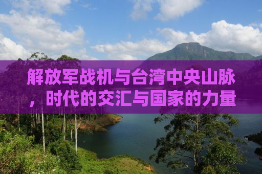 解放军战机与台湾中央山脉，时代的交汇与国家的力量